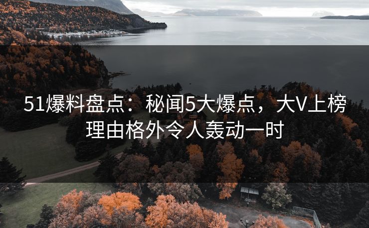 51爆料盘点：秘闻5大爆点，大V上榜理由格外令人轰动一时