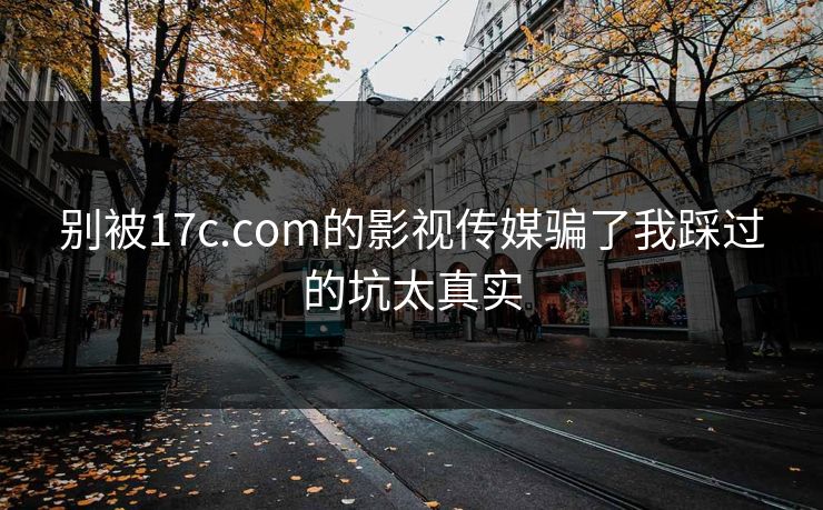 别被17c.com的影视传媒骗了我踩过的坑太真实
