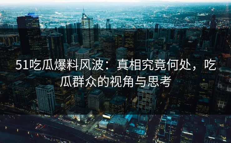 51吃瓜爆料风波：真相究竟何处，吃瓜群众的视角与思考