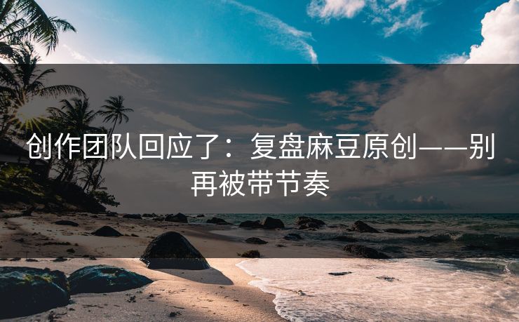 创作团队回应了：复盘麻豆原创——别再被带节奏