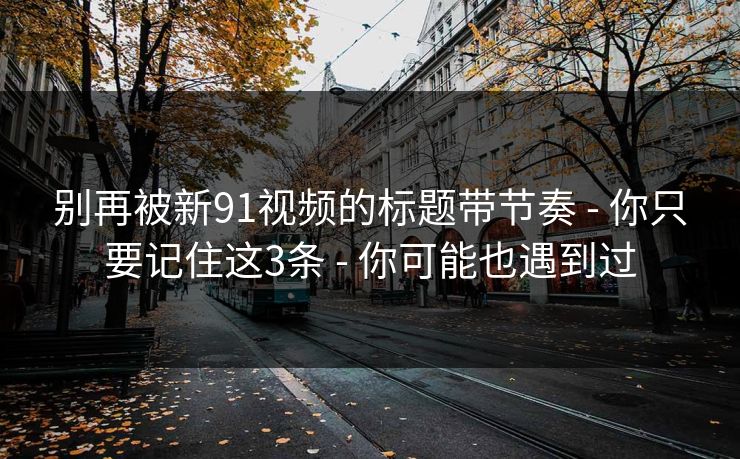 别再被新91视频的标题带节奏 - 你只要记住这3条 - 你可能也遇到过