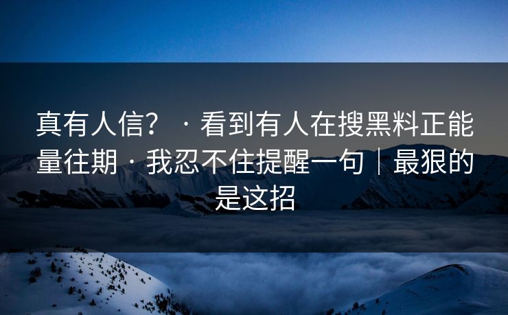 真有人信? · 看到有人在搜黑料正能量往期 · 我忍不住提醒一句|最狠的是这招 真有人信? · 看到有人在搜黑料正能量往期 · 我忍不住提醒一句|最狠的是这招