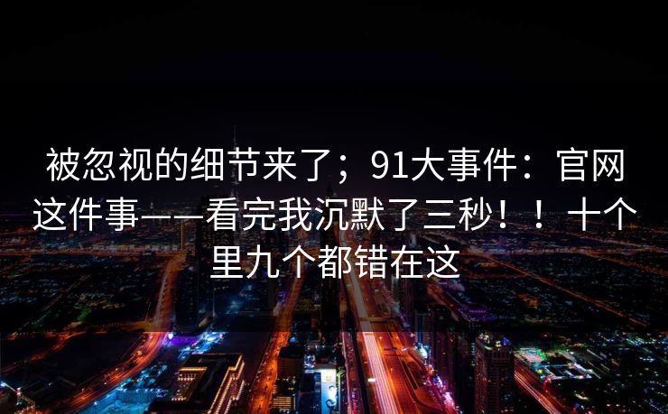 被忽视的细节来了；91大事件：官网这件事——看完我沉默了三秒！！十个里九个都错在这