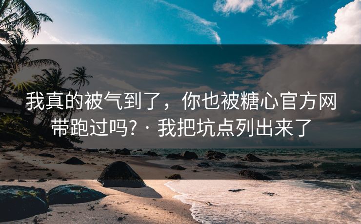 我真的被气到了，你也被糖心官方网带跑过吗? · 我把坑点列出来了