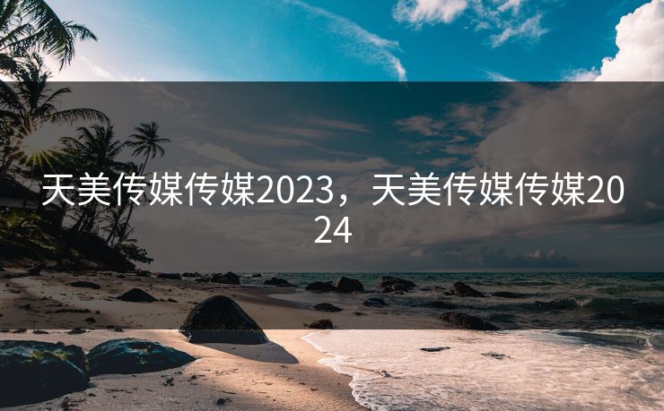 天美传媒传媒2023，天美传媒传媒2024