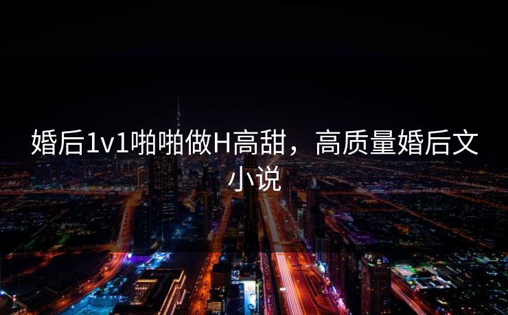婚后1v1啪啪做H高甜，高质量婚后文小说