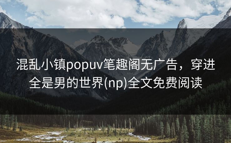 混乱小镇popuv笔趣阁无广告，穿进全是男的世界(np)全文免费阅读