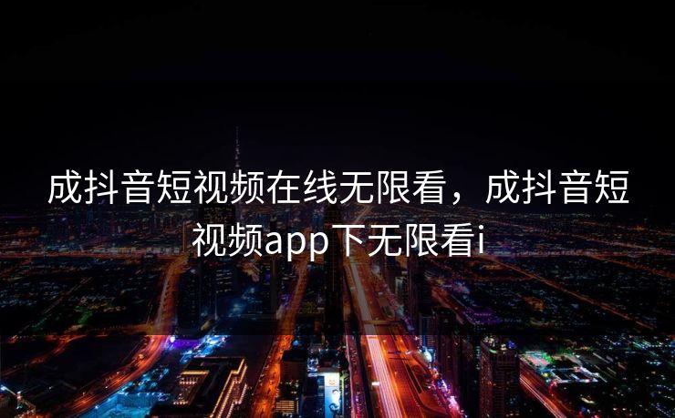 成抖音短视频在线无限看，成抖音短视频app下无限看i