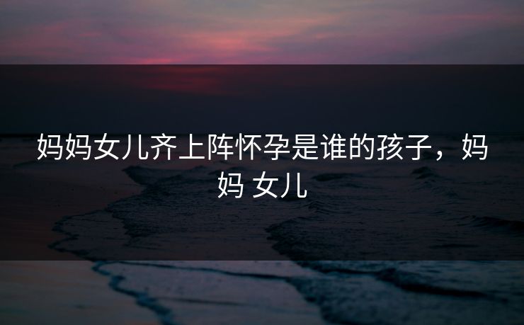 妈妈女儿齐上阵怀孕是谁的孩子,妈妈 女儿