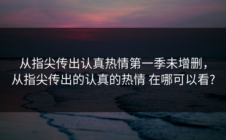 从指尖传出认真热情第一季未增删，从指尖传出的认真的热情 在哪可以看?
