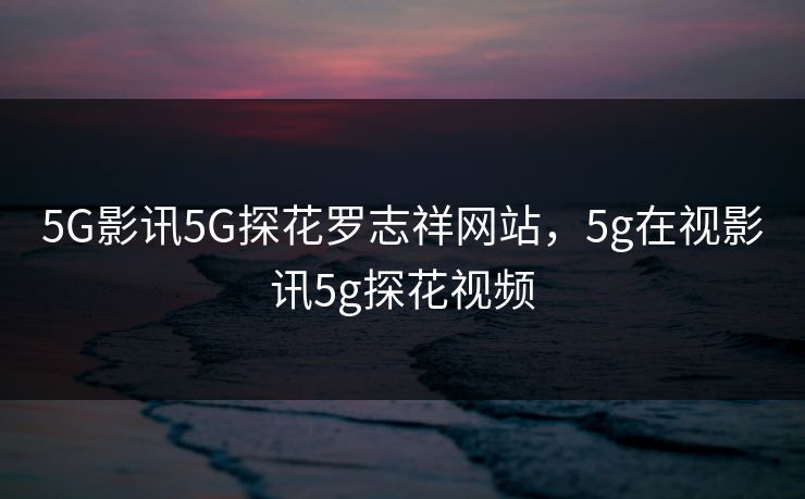 5G影讯5G探花罗志祥网站，5g在视影讯5g探花视频