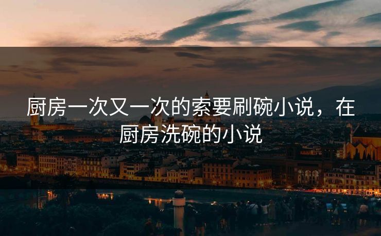 厨房一次又一次的索要刷碗小说，在厨房洗碗的小说