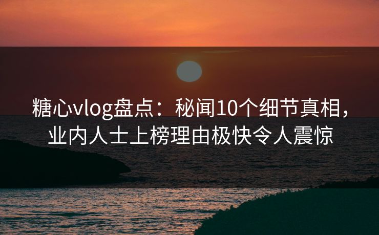 糖心vlog盘点：秘闻10个细节真相，业内人士上榜理由极快令人震惊