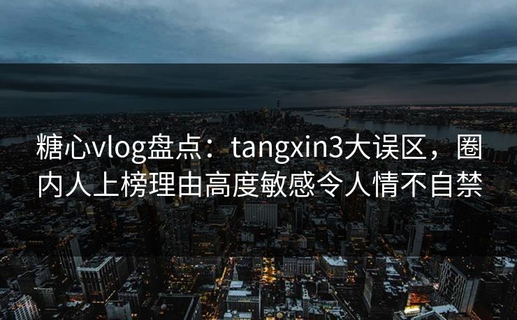 糖心vlog盘点：tangxin3大误区，圈内人上榜理由高度敏感令人情不自禁
