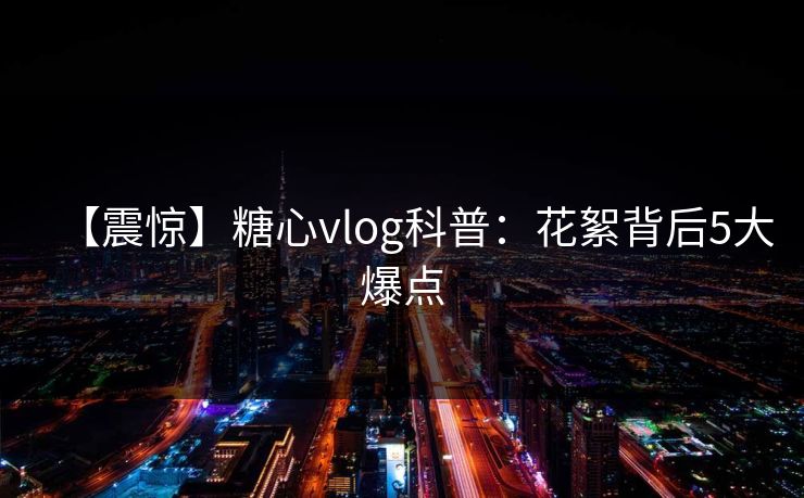 【震惊】糖心vlog科普：花絮背后5大爆点