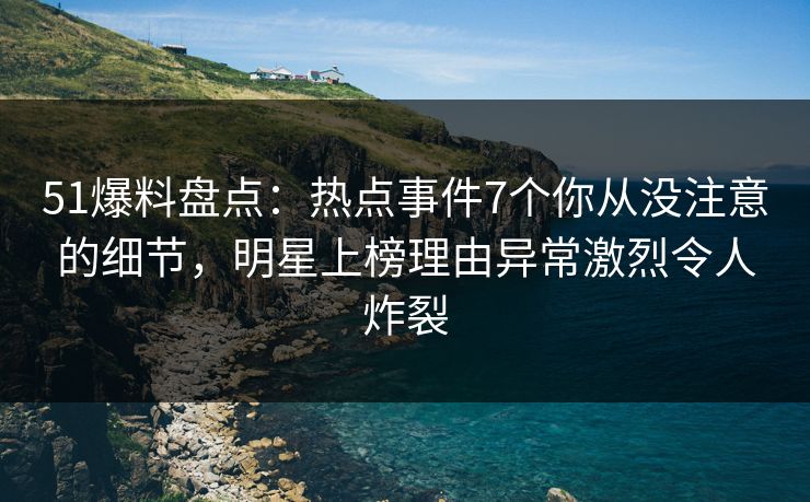 51爆料盘点：热点事件7个你从没注意的细节，明星上榜理由异常激烈令人炸裂