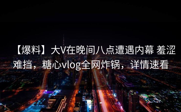 【爆料】大V在晚间八点遭遇内幕 羞涩难挡，糖心vlog全网炸锅，详情速看