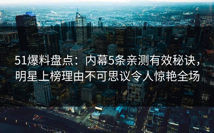 51爆料盘点：内幕5条亲测有效秘诀，明星上榜理由不可思议令人惊艳全场