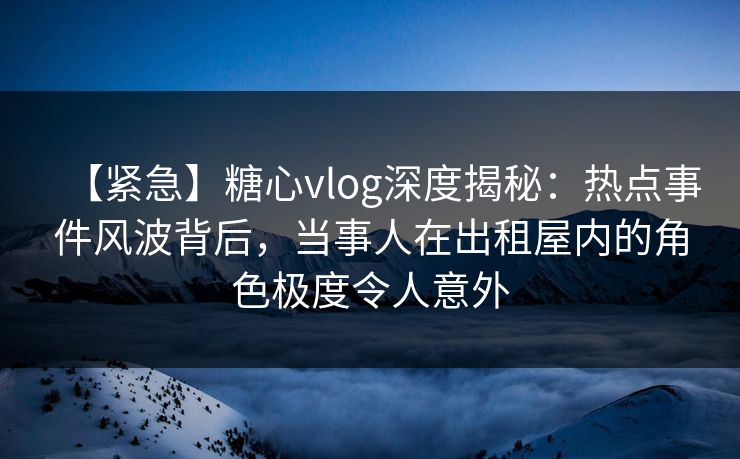 【紧急】糖心vlog深度揭秘：热点事件风波背后，当事人在出租屋内的角色极度令人意外