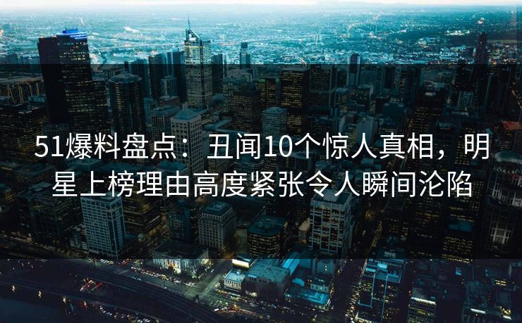 51爆料盘点：丑闻10个惊人真相，明星上榜理由高度紧张令人瞬间沦陷