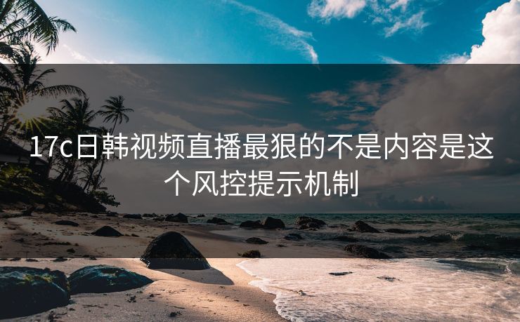 17c日韩视频直播最狠的不是内容是这个风控提示机制