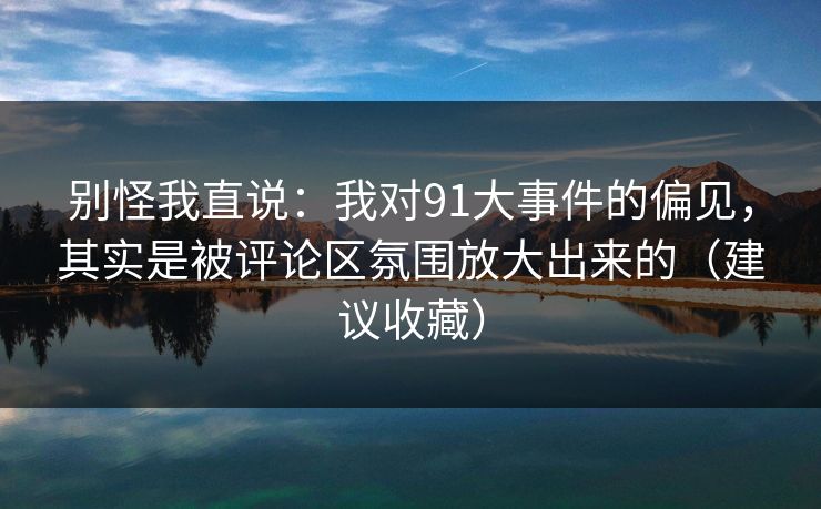 别怪我直说:我对91大事件的偏见,其实是被评论区氛围放大出来的(建议收藏) 别怪我直说:我对91大事件的偏见,其实是被评论区氛围放大出来的(建议收藏)