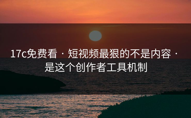 17c免费看 · 短视频最狠的不是内容 · 是这个创作者工具机制