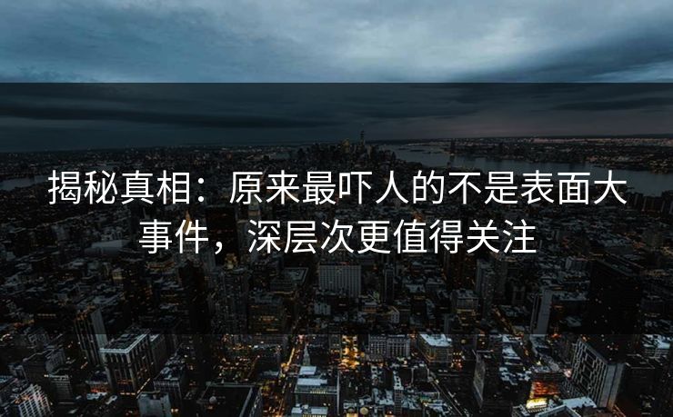 揭秘真相：原来最吓人的不是表面大事件，深层次更值得关注