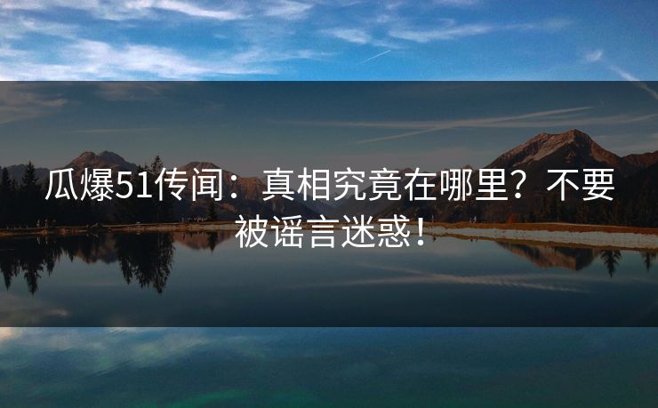 瓜爆51传闻：真相究竟在哪里？不要被谣言迷惑！