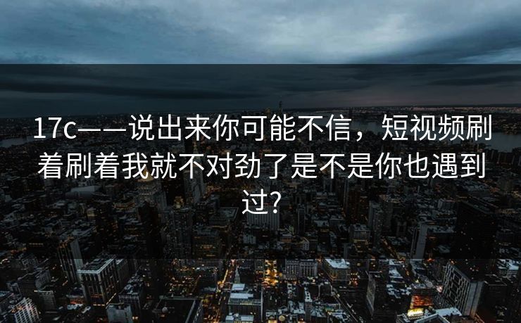 17c——说出来你可能不信，短视频刷着刷着我就不对劲了是不是你也遇到过?