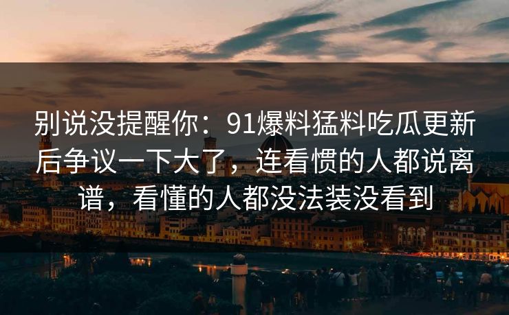 别说没提醒你：91爆料猛料吃瓜更新后争议一下大了，连看惯的人都说离谱，看懂的人都没法装没看到