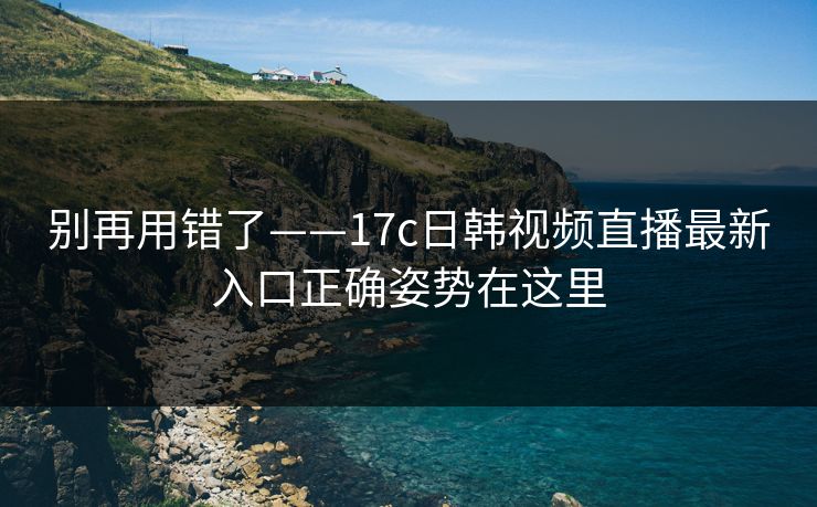 别再用错了——17c日韩视频直播最新入口正确姿势在这里