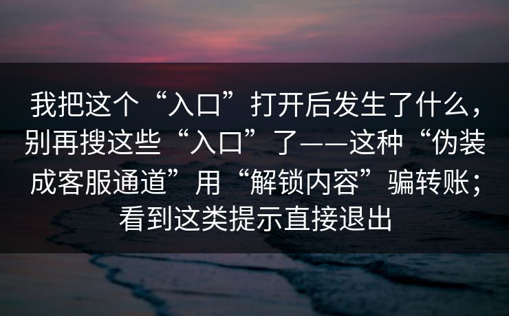 我把这个“入口”打开后发生了什么，别再搜这些“入口”了——这种“伪装成客服通道”用“解锁内容”骗转账；看到这类提示直接退出