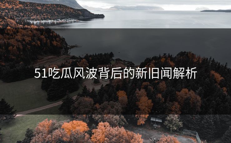 51吃瓜风波背后的新旧闻解析