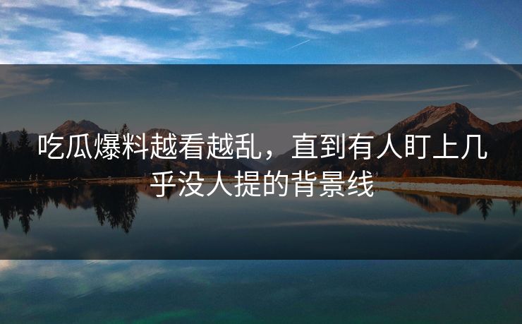 吃瓜爆料越看越乱，直到有人盯上几乎没人提的背景线