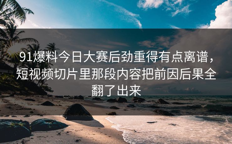91爆料今日大赛后劲重得有点离谱，短视频切片里那段内容把前因后果全翻了出来