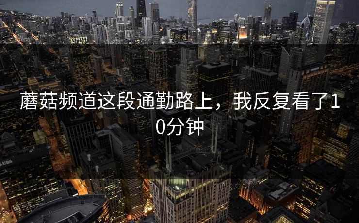 蘑菇频道这段通勤路上，我反复看了10分钟