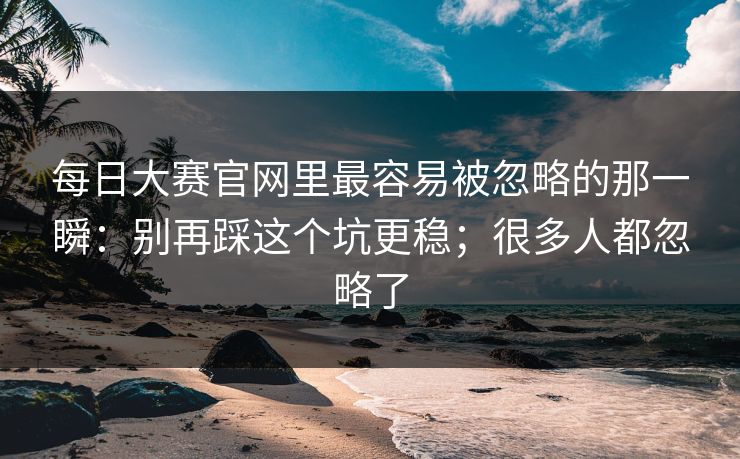 每日大赛官网里最容易被忽略的那一瞬：别再踩这个坑更稳；很多人都忽略了