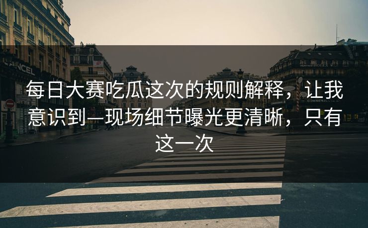 每日大赛吃瓜这次的规则解释，让我意识到—现场细节曝光更清晰，只有这一次