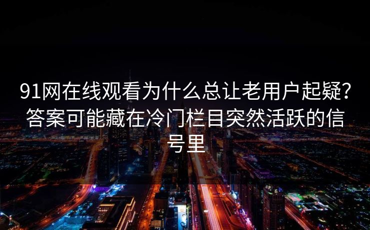 91网在线观看为什么总让老用户起疑？答案可能藏在冷门栏目突然活跃的信号里