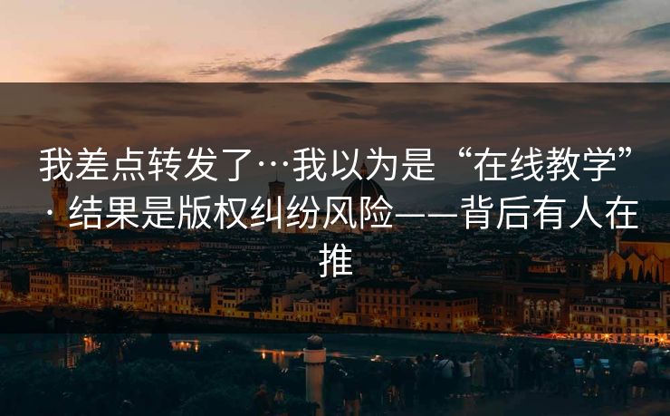 我差点转发了…我以为是“在线教学” · 结果是版权纠纷风险——背后有人在推